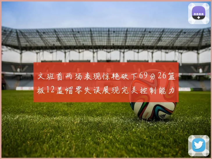 文班首两场表现惊艳砍下69分26篮板12盖帽零失误展现完美控制能力
