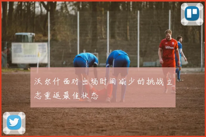 沃尔什面对出场时间减少的挑战立志重返最佳状态
