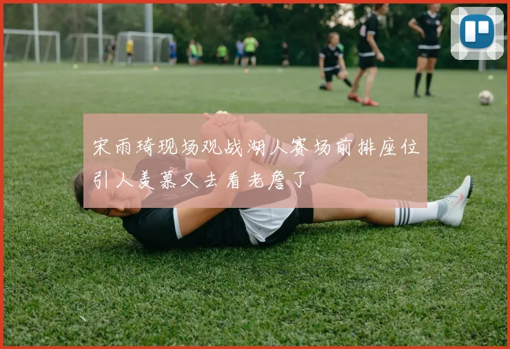 宋雨琦现场观战湖人赛场前排座位引人羡慕又去看老詹了