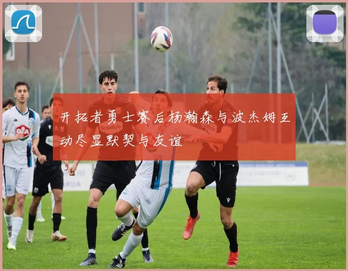 开拓者勇士赛后杨瀚森与波杰姆互动尽显默契与友谊