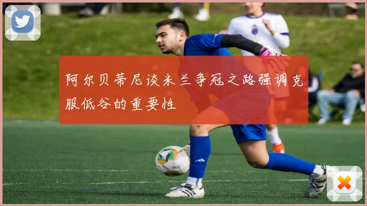 阿尔贝蒂尼谈米兰争冠之路强调克服低谷的重要性
