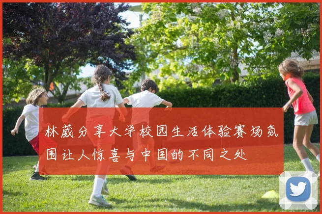 林葳分享大学校园生活体验赛场氛围让人惊喜与中国的不同之处