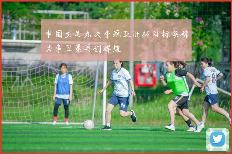 中国女足九次夺冠亚洲杯目标明确力争卫冕再创辉煌