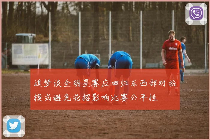 追梦谈全明星赛应回归东西部对抗模式避免花招影响比赛公平性