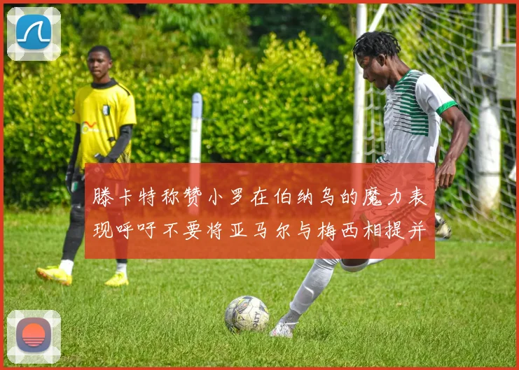 滕卡特称赞小罗在伯纳乌的魔力表现呼吁不要将亚马尔与梅西相提并论