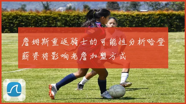 詹姆斯重返骑士的可能性分析哈登薪资将影响老詹加盟方式
