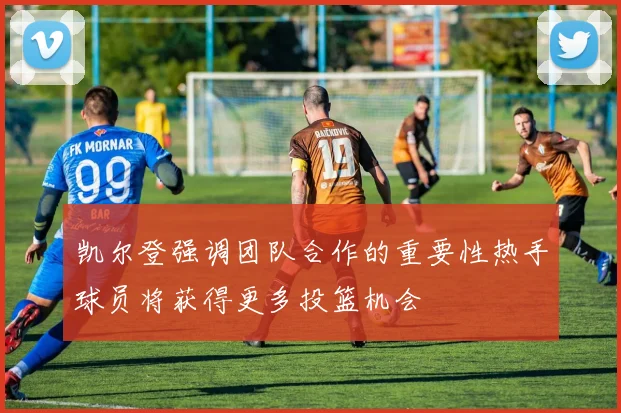 凯尔登强调团队合作的重要性热手球员将获得更多投篮机会