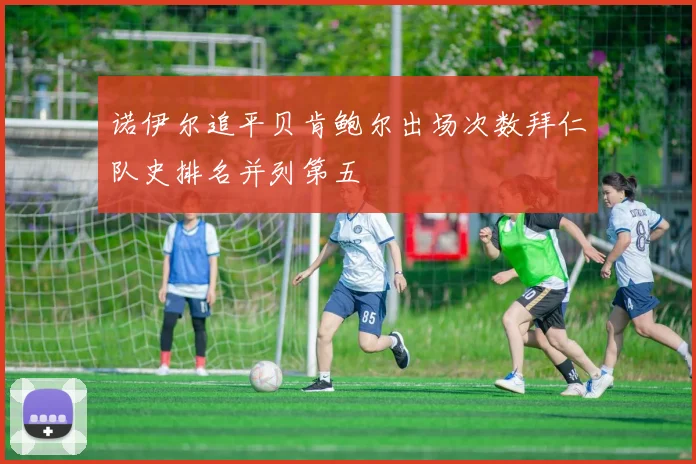 诺伊尔追平贝肯鲍尔出场次数拜仁队史排名并列第五