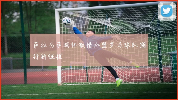 萨拉戈萨满怀激情加盟罗马球队期待新征程